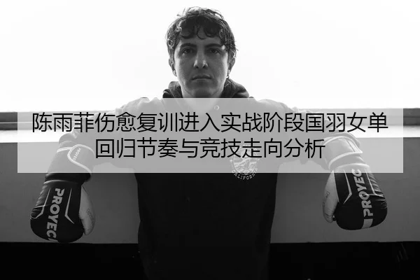 陈雨菲伤愈复训进入实战阶段国羽女单回归节奏与竞技走向分析